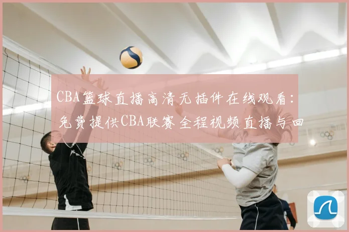 CBA篮球直播高清无插件在线观看：免费提供CBA联赛全程视频直播与回放完整版入口