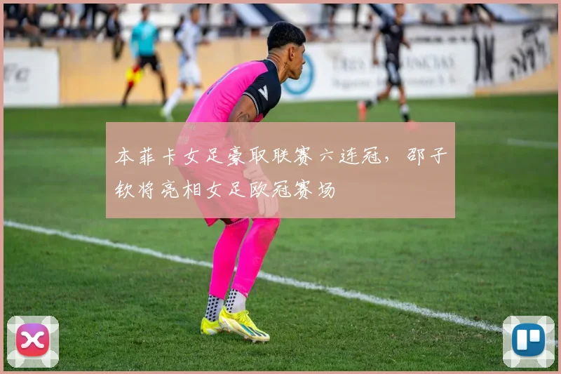 本菲卡女足豪取联赛六连冠，邵子钦将亮相女足欧冠赛场