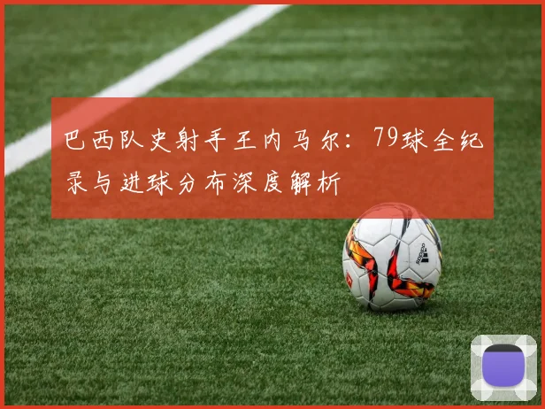 巴西队史射手王内马尔:79球全纪录与进球分布深度解析