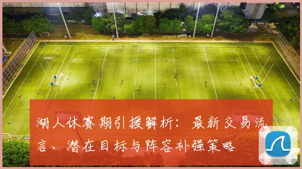 湖人休赛期引援解析:最新交易流言、潜在目标与阵容补强策略