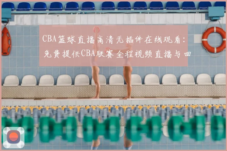 CBA篮球直播高清无插件在线观看：免费提供CBA联赛全程视频直播与回放完整版入口