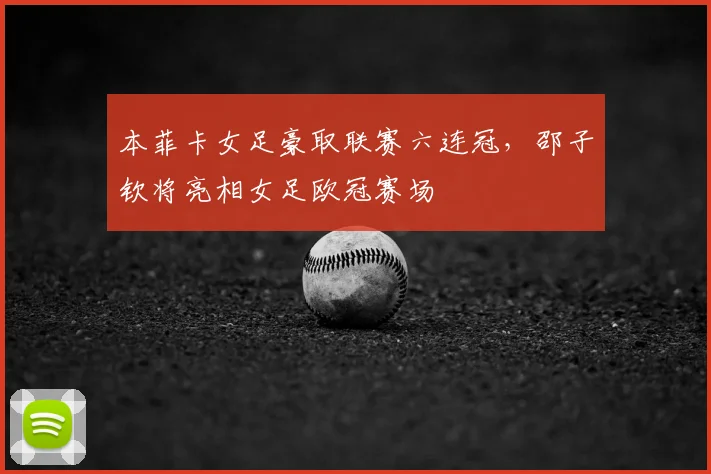 本菲卡女足豪取联赛六连冠，邵子钦将亮相女足欧冠赛场