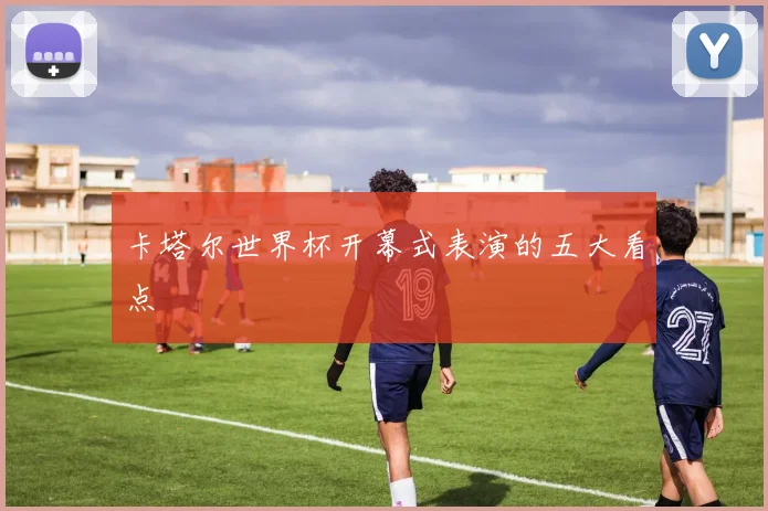 卡塔尔世界杯开幕式表演的五大看点