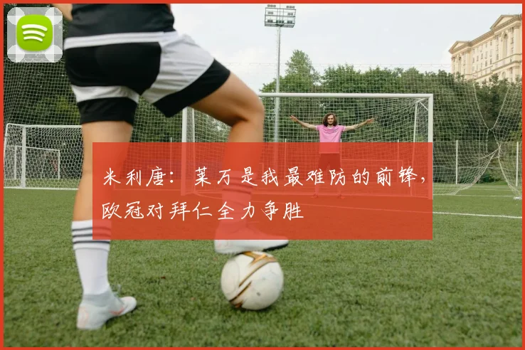 米利唐：莱万是我最难防的前锋，欧冠对拜仁全力争胜