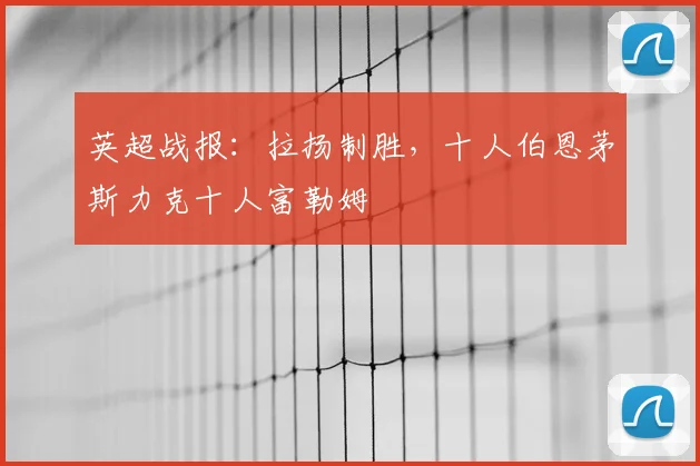 英超战报:拉扬制胜,十人伯恩茅斯力克十人富勒姆
