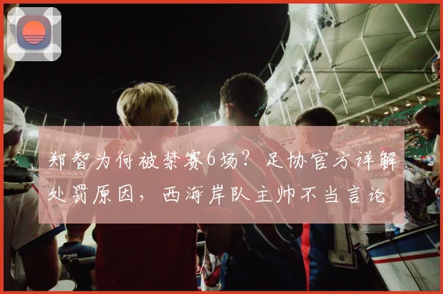 郑智为何被禁赛6场?足协官方详解处罚原因,西海岸队主帅不当言论引争议